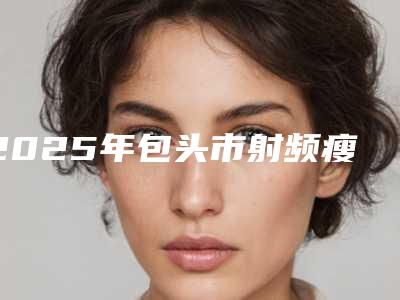 2025年包头市射频瘦脸整容医生排名,包头市射频瘦脸好的整形医生排名榜