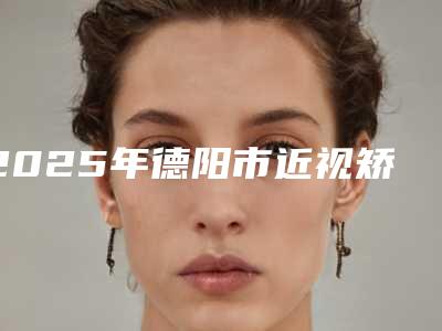 2025年德阳市近视矫正手术整形医院在榜名单哪家实力赞