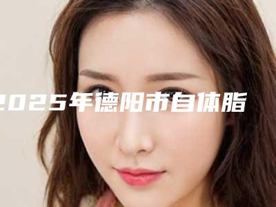2025年德阳市自体脂肪隆医院在榜清单top10超全榜单发布(德阳德美医疗美容去过的人都来推荐)