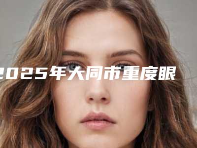 2025年大同市重度眼睑下垂整形医院排名榜前10强技术实力强