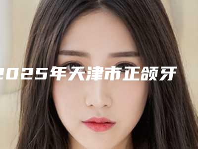 2025年天津市正颌牙齿矫正价格表(费用)口碑一览(天津市正颌牙齿矫正费用是怎么定)