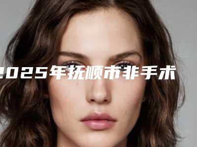 2025年抚顺市非手术除腋臭整形医院排名榜哪个是靠谱的