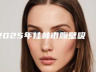 2025年桂林市腹壁吸脂价格(价目)2025版曝光了,立即收藏(桂林市腹壁吸脂手术价格和优点)