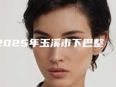 2025年玉溪市下巴整收费明细热门新版爆出(玉溪市下巴整手术大费用是怎么定)