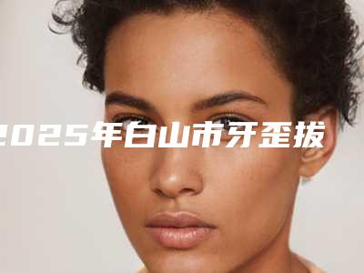 2025年白山市牙歪拔牙矫正价格(价目)一览全新版本-白山市牙歪拔牙矫正价格一般贵不贵