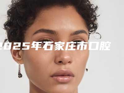 2025年石家庄市口腔上颌窦瘘手术医院在榜名单前10位网友推荐-石家庄市口腔上颌窦瘘手术口腔医院