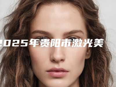 2025年贵阳市激光美容技术医院前十位名单惊喜上线(贵阳市激光美容技术整形医院)
