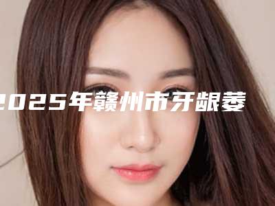 2025年赣州市牙龈萎缩种植牙价格表(费用)2025靠谱来咯(赣州市牙龈萎缩种植牙治疗价格)
