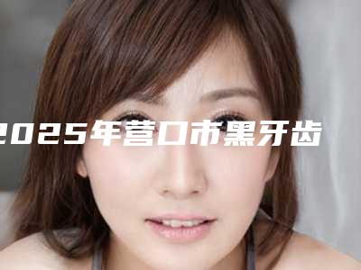 2025年营口市黑牙齿美白医院在榜名单有哪几家好-营口市黑牙齿美白口腔医院
