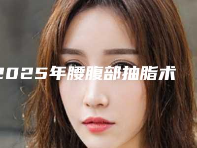 2025年腰腹部抽脂术大约需要多少钱_遂宁蓬溪县腰腹部抽脂术的价格盘点2025年