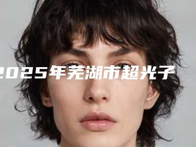 2025年芜湖市超光子治疗黄褐斑整形医院在榜名单前十名哪个有名气