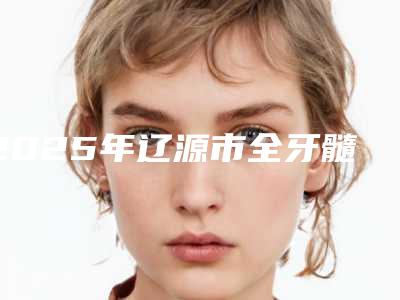 2025年辽源市全牙髓组织再生医院排行前10位资料刷新-辽源市中医院口腔科机构期待值拉满