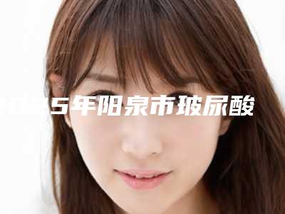 2025年阳泉市玻尿酸注射丰唇术整形医院在榜名单前十知名度汇总