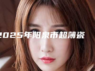 2025年阳泉市超薄瓷牙贴片医院前十佳排名榜正规认证-阳泉市超薄瓷牙贴片口腔医院