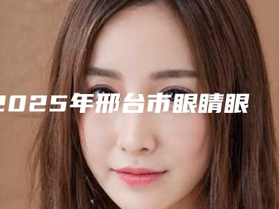 2025年邢台市眼睛眼袋消除医院上榜名单前十新版宣布(邢台仁美医疗美容诊所口碑推荐人气高)