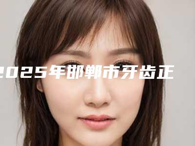2025年邯郸市牙齿正畸垫高价位表新版项目爆出(邯郸市牙齿正畸垫高费用多少钱左右)