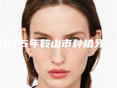 2025年鞍山市种植牙修复基台医院排行揭露-鞍山市种植牙修复基台口腔医院